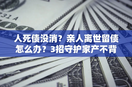 北京人死债没消？亲人离世留债怎么办？3招守护家产不背锅