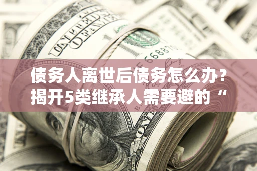 北京债务人离世后债务怎么办？揭开5类继承人需要避的“坑”