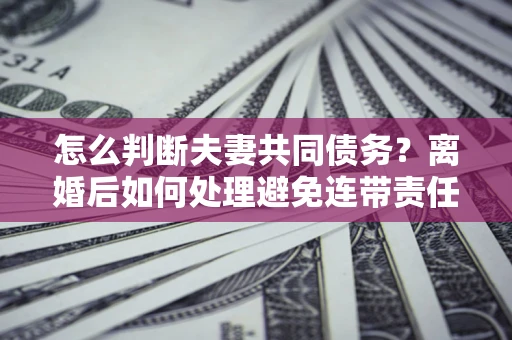 北京怎么判断夫妻共同债务？离婚后如何处理避免连带责任？